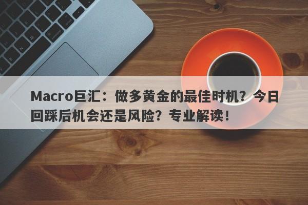 Macro巨汇：做多黄金的最佳时机？今日回踩后机会还是风险？专业解读！