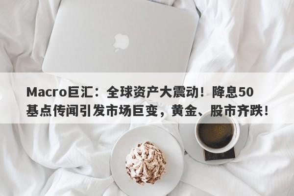 Macro巨汇：全球资产大震动！降息50基点传闻引发市场巨变，黄金、股市齐跌！