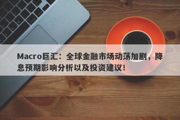 Macro巨汇：全球金融市场动荡加剧，降息预期影响分析以及投资建议！