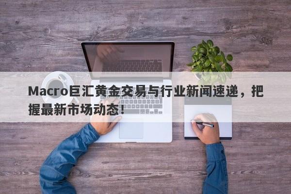 Macro巨汇黄金交易与行业新闻速递，把握最新市场动态！