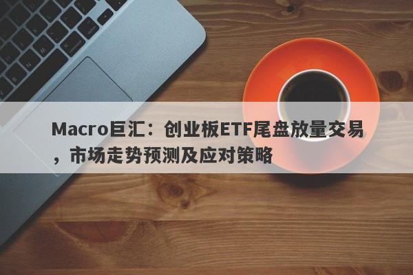 Macro巨汇：创业板ETF尾盘放量交易，市场走势预测及应对策略