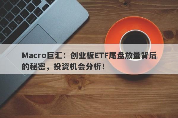 Macro巨汇：创业板ETF尾盘放量背后的秘密，投资机会分析！