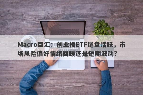 Macro巨汇：创业板ETF尾盘活跃，市场风险偏好情绪回暖还是短期波动？