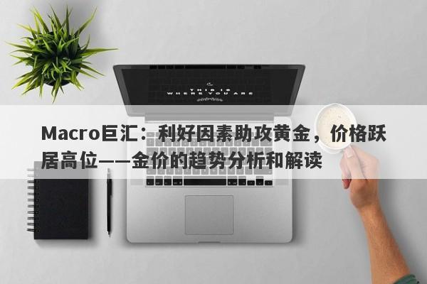 Macro巨汇：利好因素助攻黄金，价格跃居高位——金价的趋势分析和解读