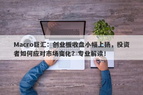 Macro巨汇：创业板收盘小幅上扬，投资者如何应对市场变化？专业解读！