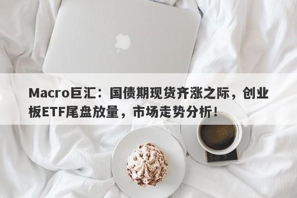 Macro巨汇：国债期现货齐涨之际，创业板ETF尾盘放量，市场走势分析！