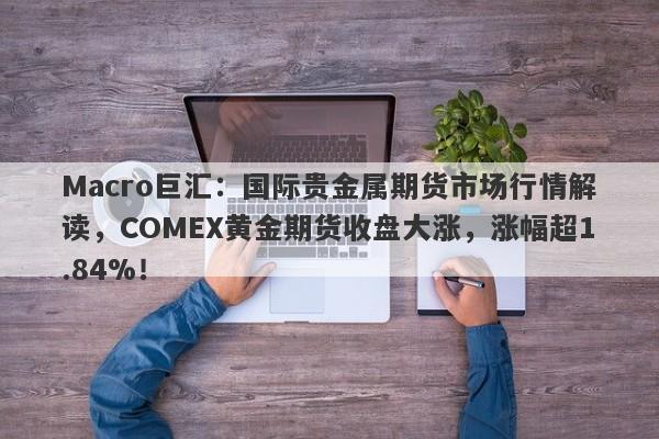 Macro巨汇：国际贵金属期货市场行情解读，COMEX黄金期货收盘大涨，涨幅超1.84%！