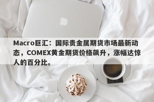 Macro巨汇：国际贵金属期货市场最新动态，COMEX黄金期货价格飙升，涨幅达惊人的百分比。