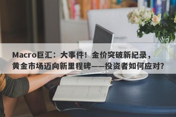 Macro巨汇：大事件！金价突破新纪录，黄金市场迈向新里程碑——投资者如何应对？