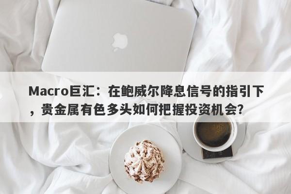 Macro巨汇：在鲍威尔降息信号的指引下，贵金属有色多头如何把握投资机会？