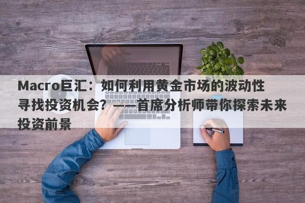 Macro巨汇：如何利用黄金市场的波动性寻找投资机会？——首席分析师带你探索未来投资前景