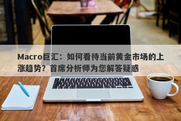 Macro巨汇：如何看待当前黄金市场的上涨趋势？首席分析师为您解答疑惑