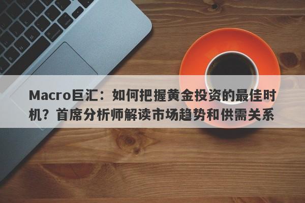 Macro巨汇：如何把握黄金投资的最佳时机？首席分析师解读市场趋势和供需关系