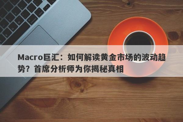 Macro巨汇：如何解读黄金市场的波动趋势？首席分析师为你揭秘真相