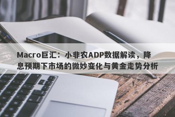 Macro巨汇：小非农ADP数据解读，降息预期下市场的微妙变化与黄金走势分析