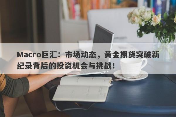 Macro巨汇：市场动态，黄金期货突破新纪录背后的投资机会与挑战！