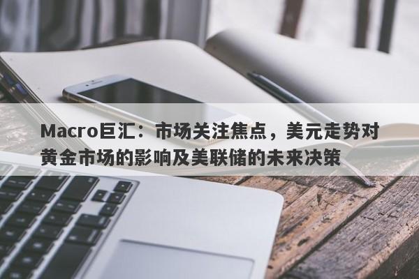 Macro巨汇：市场关注焦点，美元走势对黄金市场的影响及美联储的未来决策