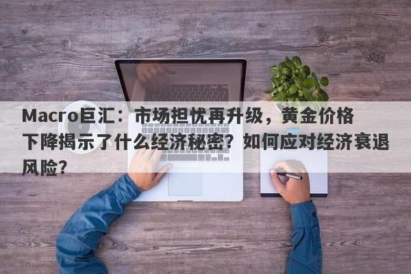 Macro巨汇：市场担忧再升级，黄金价格下降揭示了什么经济秘密？如何应对经济衰退风险？