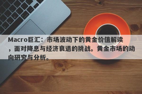 Macro巨汇：市场波动下的黄金价值解读，面对降息与经济衰退的挑战。黄金市场的动向研究与分析。