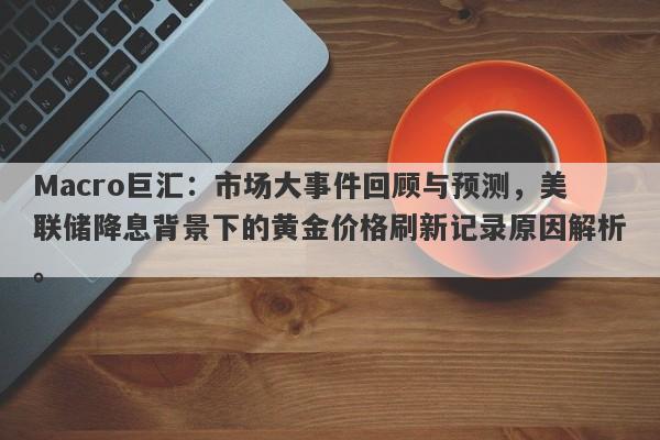 Macro巨汇：市场大事件回顾与预测，美联储降息背景下的黄金价格刷新记录原因解析。