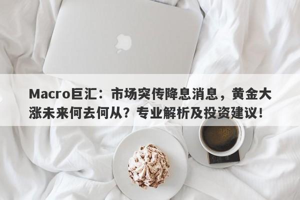 Macro巨汇：市场突传降息消息，黄金大涨未来何去何从？专业解析及投资建议！