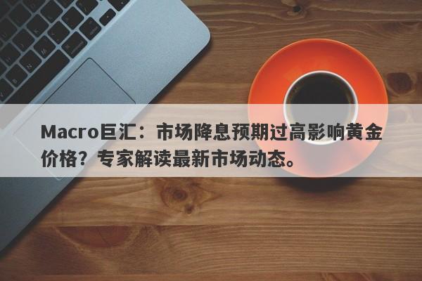 Macro巨汇：市场降息预期过高影响黄金价格？专家解读最新市场动态。