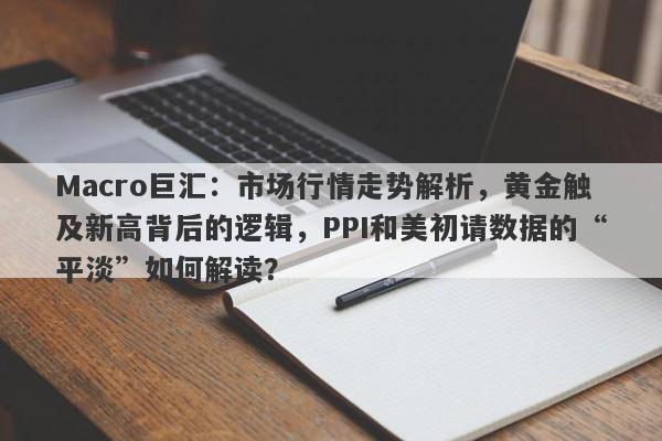 Macro巨汇：市场行情走势解析，黄金触及新高背后的逻辑，PPI和美初请数据的“平淡”如何解读？