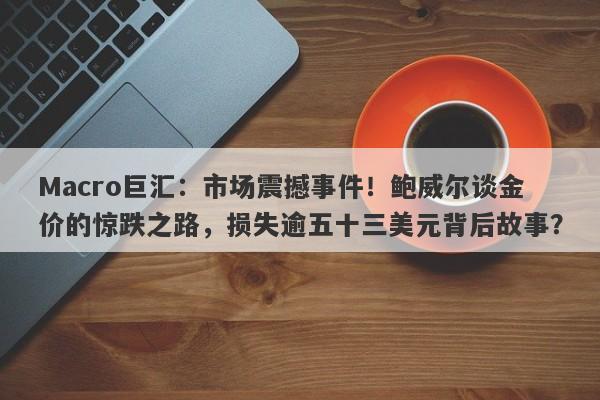 Macro巨汇：市场震撼事件！鲍威尔谈金价的惊跌之路，损失逾五十三美元背后故事？