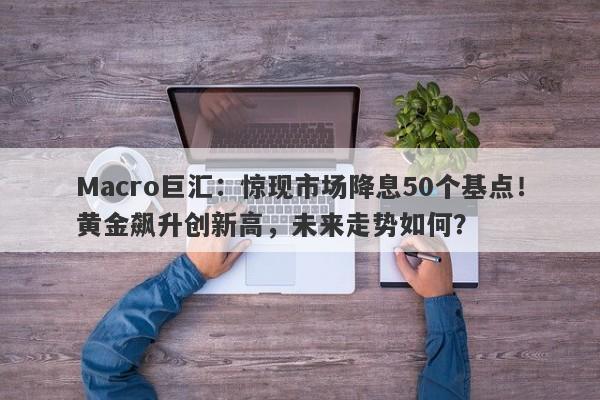 Macro巨汇：惊现市场降息50个基点！黄金飙升创新高，未来走势如何？