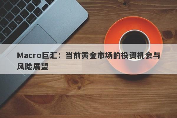 Macro巨汇：当前黄金市场的投资机会与风险展望