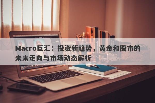 Macro巨汇：投资新趋势，黄金和股市的未来走向与市场动态解析