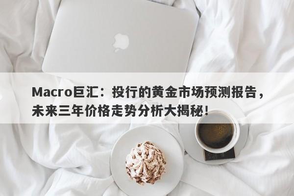 Macro巨汇：投行的黄金市场预测报告，未来三年价格走势分析大揭秘！