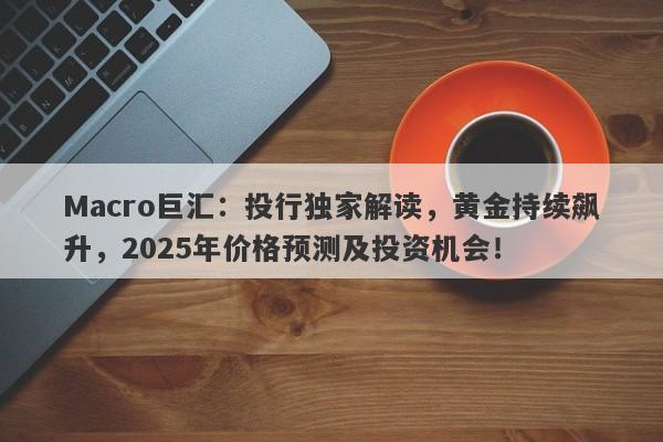 Macro巨汇：投行独家解读，黄金持续飙升，2025年价格预测及投资机会！