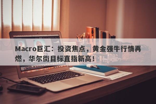 Macro巨汇：投资焦点，黄金强牛行情再燃，华尔街目标直指新高！