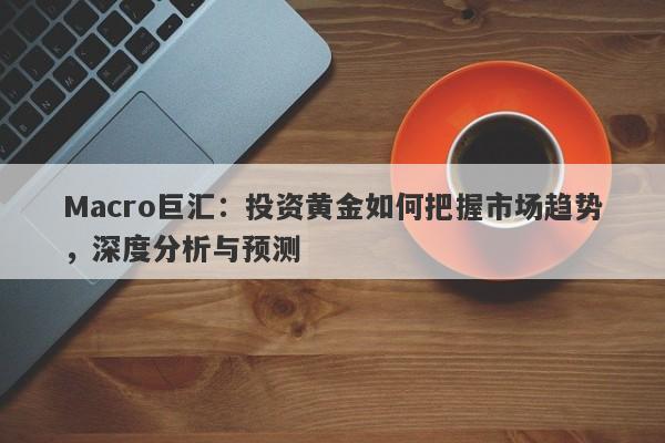 Macro巨汇：投资黄金如何把握市场趋势，深度分析与预测