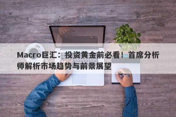 Macro巨汇：投资黄金前必看！首席分析师解析市场趋势与前景展望