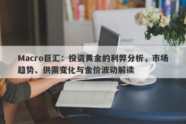 Macro巨汇：投资黄金的利弊分析，市场趋势、供需变化与金价波动解读