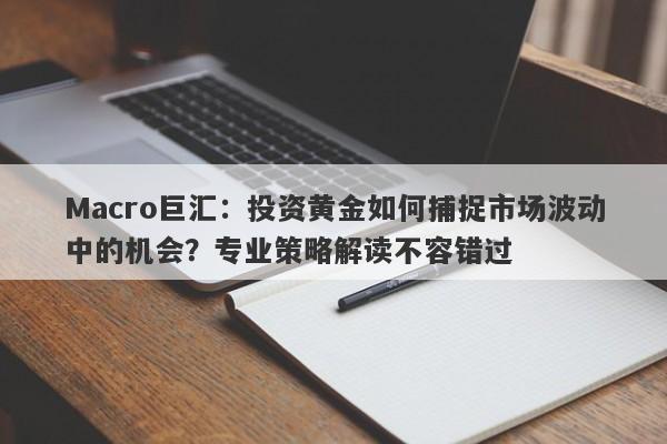 Macro巨汇：投资黄金如何捕捉市场波动中的机会？专业策略解读不容错过