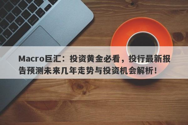 Macro巨汇：投资黄金必看，投行最新报告预测未来几年走势与投资机会解析！