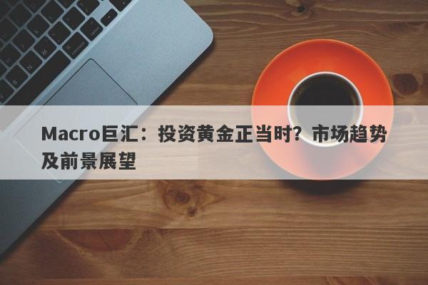 Macro巨汇：投资黄金正当时？市场趋势及前景展望