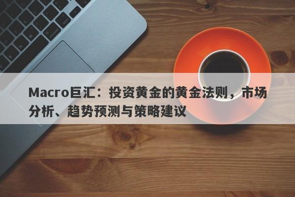 Macro巨汇：投资黄金的黄金法则，市场分析、趋势预测与策略建议