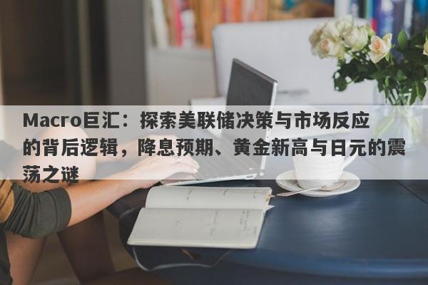 Macro巨汇：探索美联储决策与市场反应的背后逻辑，降息预期、黄金新高与日元的震荡之谜