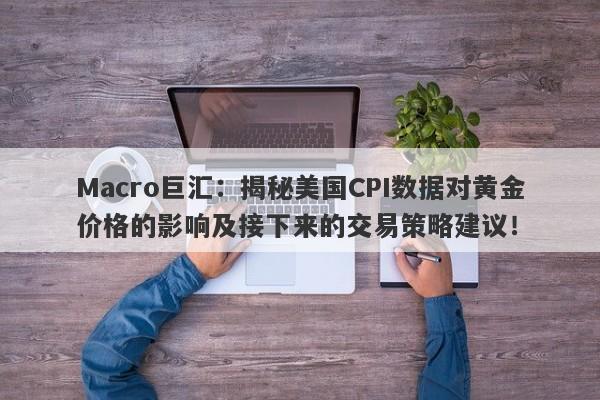 Macro巨汇：揭秘美国CPI数据对黄金价格的影响及接下来的交易策略建议！