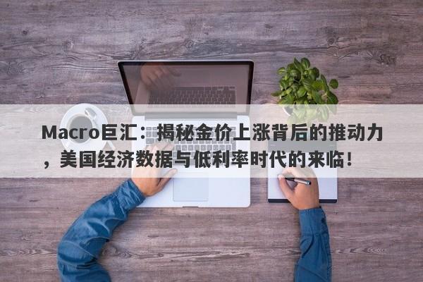 Macro巨汇：揭秘金价上涨背后的推动力，美国经济数据与低利率时代的来临！