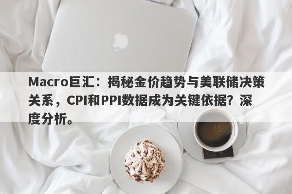 Macro巨汇：揭秘金价趋势与美联储决策关系，CPI和PPI数据成为关键依据？深度分析。