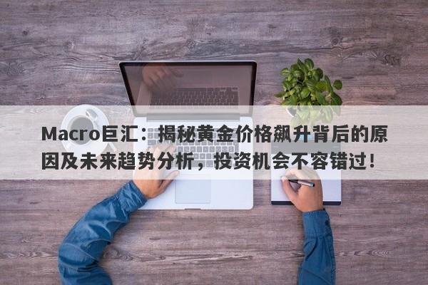 Macro巨汇：揭秘黄金价格飙升背后的原因及未来趋势分析，投资机会不容错过！