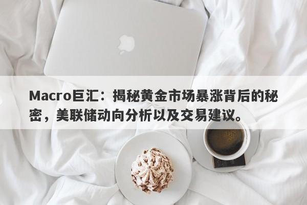 Macro巨汇：揭秘黄金市场暴涨背后的秘密，美联储动向分析以及交易建议。