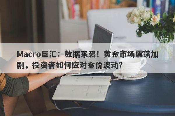 Macro巨汇：数据来袭！黄金市场震荡加剧，投资者如何应对金价波动？