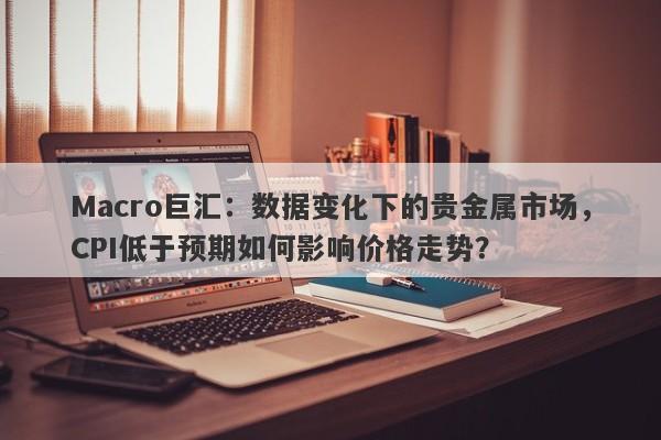 Macro巨汇：数据变化下的贵金属市场，CPI低于预期如何影响价格走势？