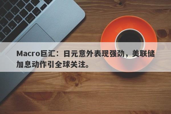 Macro巨汇：日元意外表现强劲，美联储加息动作引全球关注。